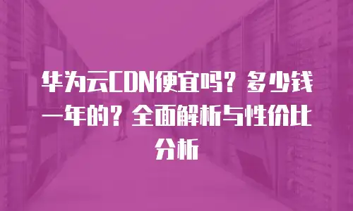 华为云CDN便宜吗？多少钱一年的？全面解析与性价比分析