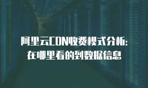 阿里云CDN收费模式分析：在哪里看的到数据信息
