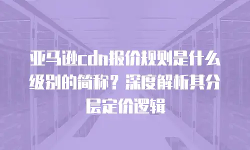 亚马逊cdn报价规则是什么级别的简称？深度解析其分层定价逻辑