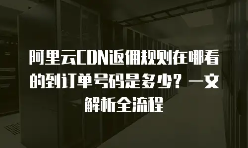 阿里云CDN返佣规则在哪看的到订单号码是多少？一文解析全流程