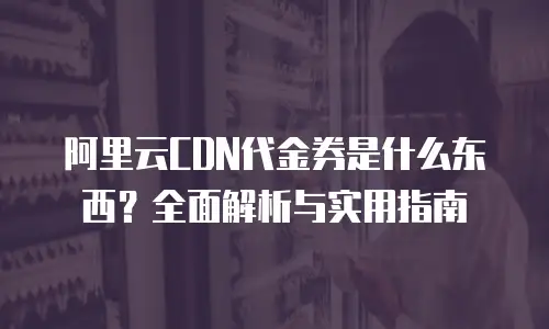 阿里云CDN代金券是什么东西？全面解析与实用指南
