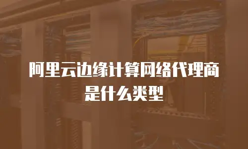 阿里云边缘计算网络代理商是什么类型