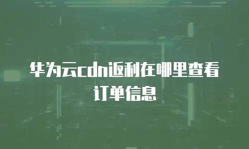 华为云cdn返利在哪里查看订单信息