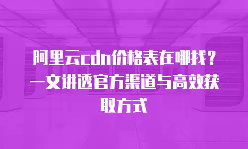 阿里云cdn价格表在哪找？一文讲透官方渠道与高效获取方式