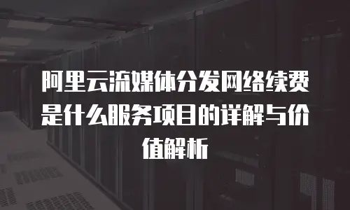 阿里云流媒体分发网络续费是什么服务项目的详解与价值解析
