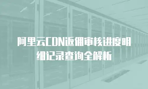 阿里云CDN返佣审核进度明细记录查询全解析