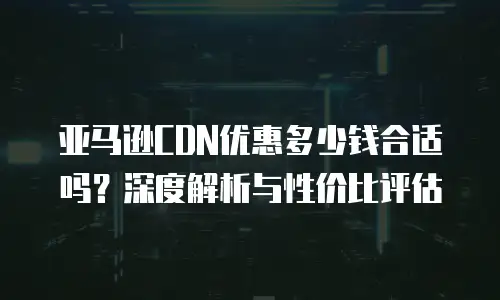 亚马逊CDN优惠多少钱合适吗？深度解析与性价比评估