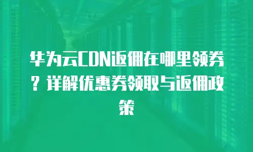 华为云CDN返佣在哪里领券？详解优惠券领取与返佣政策