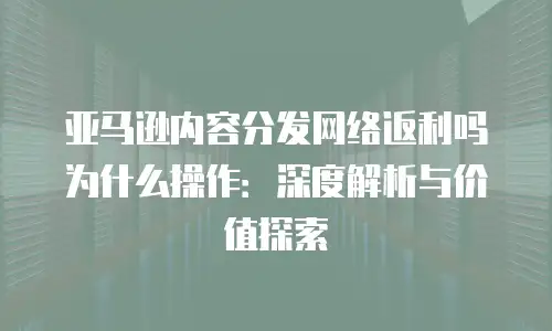 亚马逊内容分发网络返利吗为什么操作：深度解析与价值探索
