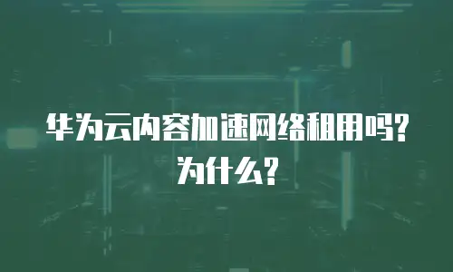 华为云内容加速网络租用吗? 为什么?