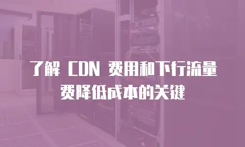 了解 CDN 费用和下行流量费降低成本的关键