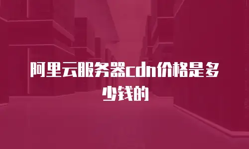 阿里云服务器cdn价格是多少钱的