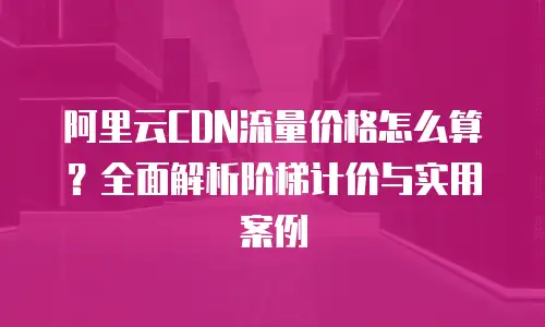阿里云CDN流量价格怎么算？全面解析阶梯计价与实用案例