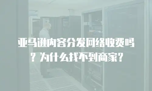 亚马逊内容分发网络收费吗？为什么找不到商家？