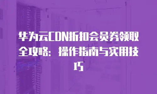 华为云CDN折扣会员券领取全攻略：操作指南与实用技巧
