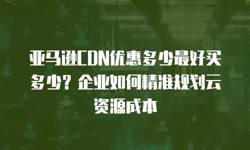 亚马逊CDN优惠多少最好买多少？企业如何精准规划云资源成本