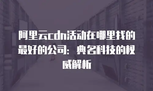 阿里云cdn活动在哪里找的最好的公司：典名科技的权威解析