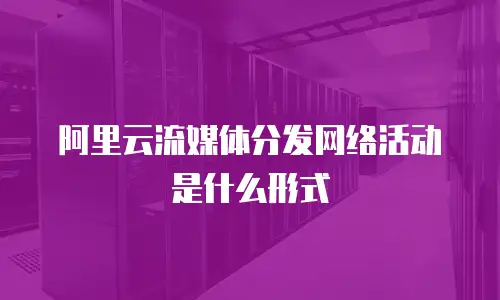 阿里云流媒体分发网络活动是什么形式