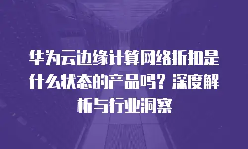 华为云边缘计算网络折扣是什么状态的产品吗？深度解析与行业洞察