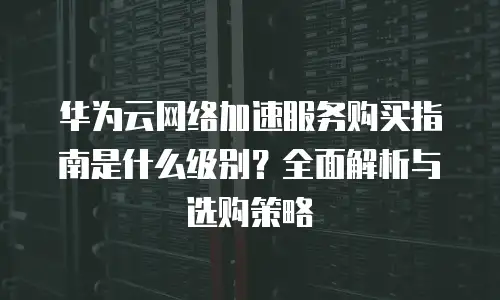 华为云网络加速服务购买指南是什么级别？全面解析与选购策略