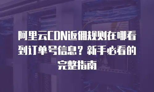 阿里云CDN返佣规则在哪看到订单号信息？新手必看的完整指南