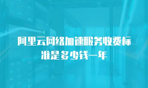 阿里云网络加速服务收费标准是多少钱一年