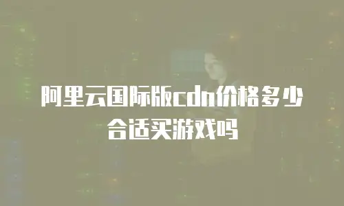 阿里云国际版cdn价格多少合适买游戏吗