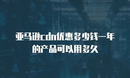 亚马逊cdn优惠多少钱一年的产品可以用多久