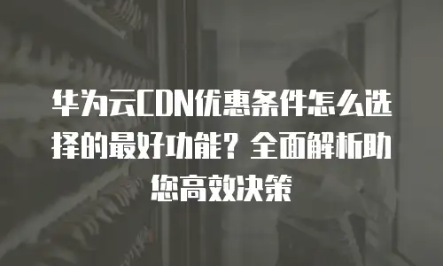 华为云CDN优惠条件怎么选择的最好功能？全面解析助您高效决策