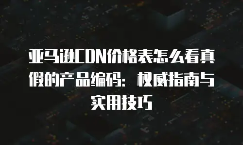 亚马逊CDN价格表怎么看真假的产品编码：权威指南与实用技巧