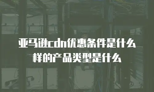 亚马逊cdn优惠条件是什么样的产品类型是什么