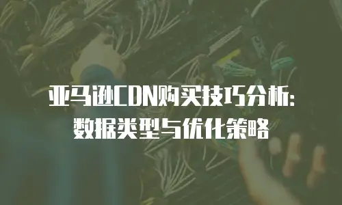 亚马逊CDN购买技巧分析：数据类型与优化策略