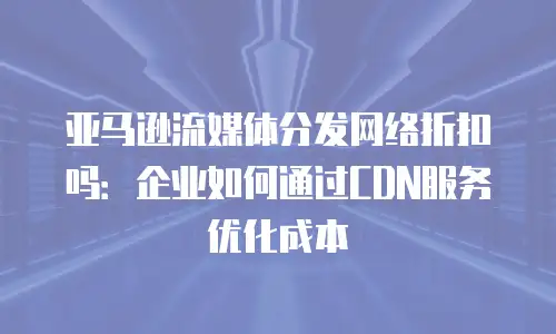 亚马逊流媒体分发网络折扣吗：企业如何通过CDN服务优化成本