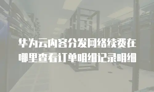 华为云内容分发网络续费在哪里查看订单明细记录明细