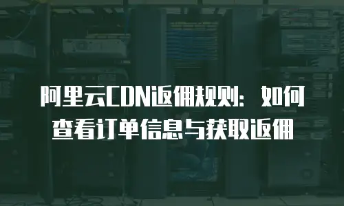 阿里云CDN返佣规则：如何查看订单信息与获取返佣