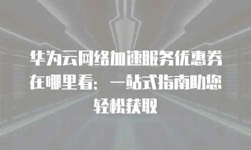 华为云网络加速服务优惠券在哪里看：一站式指南助您轻松获取