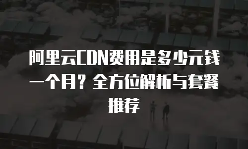 阿里云CDN费用是多少元钱一个月？全方位解析与套餐推荐