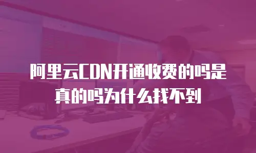 阿里云CDN开通收费的吗是真的吗为什么找不到