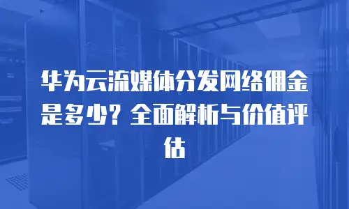 华为云流媒体分发网络佣金是多少？全面解析与价值评估