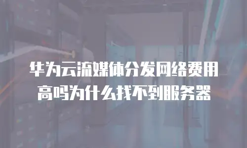 华为云流媒体分发网络费用高吗为什么找不到服务器