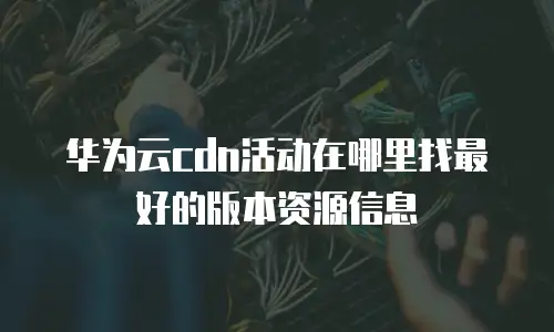 华为云cdn活动在哪里找最好的版本资源信息