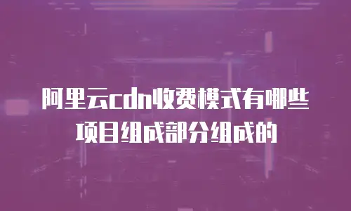 阿里云cdn收费模式有哪些项目组成部分组成的