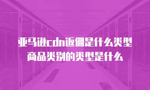 亚马逊cdn返佣是什么类型商品类别的类型是什么