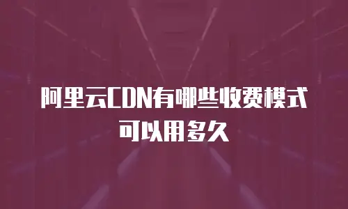 阿里云CDN有哪些收费模式可以用多久
