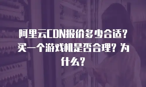 阿里云CDN报价多少合适？买一个游戏机是否合理？为什么？