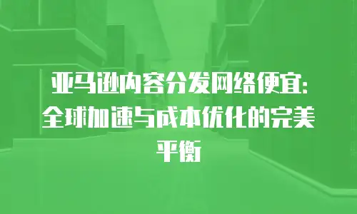 亚马逊内容分发网络便宜：全球加速与成本优化的完美平衡
