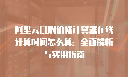 阿里云CDN价格计算器在线计算时间怎么算：全面解析与实用指南