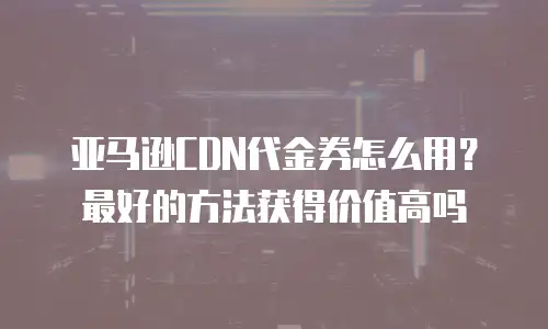 亚马逊CDN代金券怎么用？最好的方法获得价值高吗