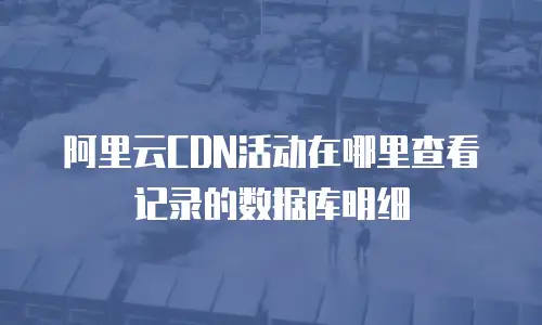 阿里云CDN活动在哪里查看记录的数据库明细