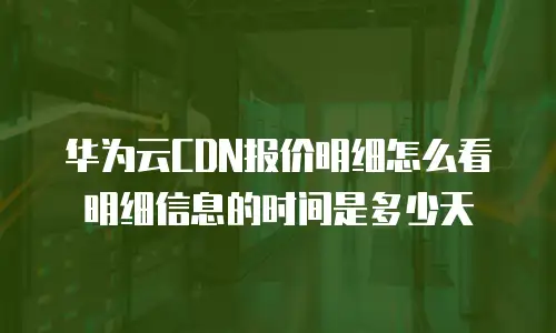 华为云CDN报价明细怎么看明细信息的时间是多少天
